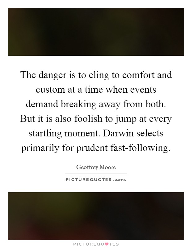 The danger is to cling to comfort and custom at a time when events demand breaking away from both. But it is also foolish to jump at every startling moment. Darwin selects primarily for prudent fast-following. Picture Quote #1