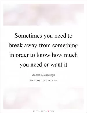 Sometimes you need to break away from something in order to know how much you need or want it Picture Quote #1