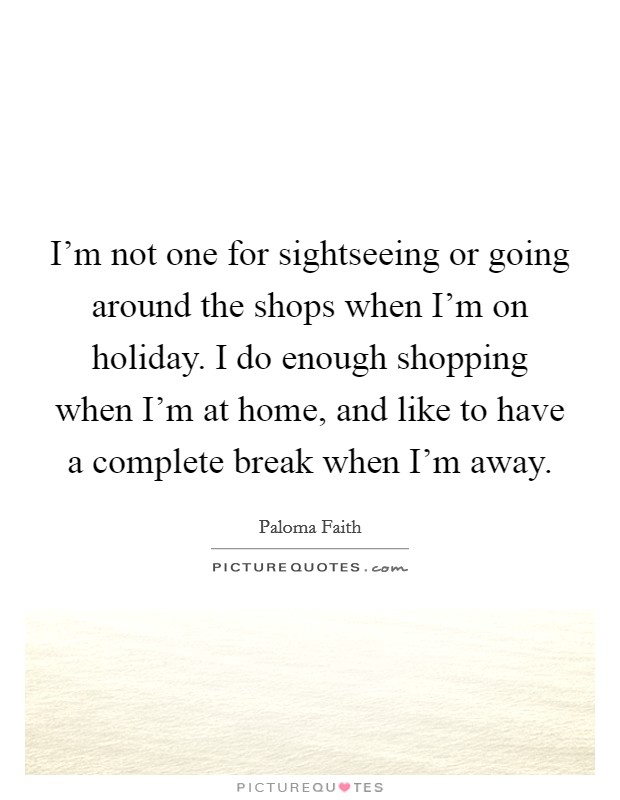 I'm not one for sightseeing or going around the shops when I'm on holiday. I do enough shopping when I'm at home, and like to have a complete break when I'm away. Picture Quote #1