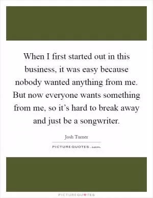 When I first started out in this business, it was easy because nobody wanted anything from me. But now everyone wants something from me, so it’s hard to break away and just be a songwriter Picture Quote #1