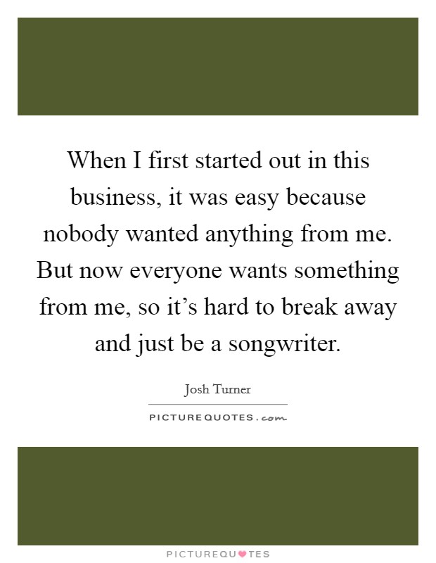 When I first started out in this business, it was easy because nobody wanted anything from me. But now everyone wants something from me, so it's hard to break away and just be a songwriter. Picture Quote #1