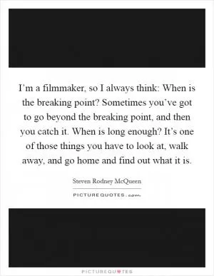I’m a filmmaker, so I always think: When is the breaking point? Sometimes you’ve got to go beyond the breaking point, and then you catch it. When is long enough? It’s one of those things you have to look at, walk away, and go home and find out what it is Picture Quote #1
