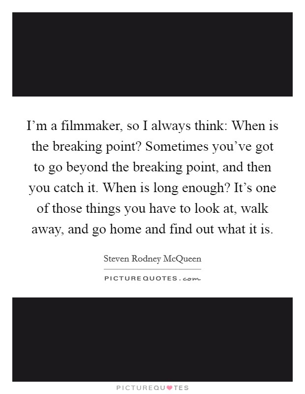 I'm a filmmaker, so I always think: When is the breaking point? Sometimes you've got to go beyond the breaking point, and then you catch it. When is long enough? It's one of those things you have to look at, walk away, and go home and find out what it is. Picture Quote #1