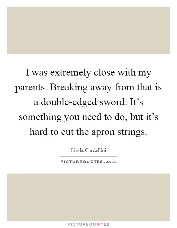 I was extremely close with my parents. Breaking away from that is a double-edged sword: It's something you need to do, but it's hard to cut the apron strings. Picture Quote #1