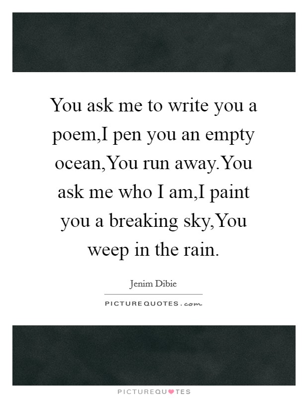 You ask me to write you a poem,I pen you an empty ocean,You run away.You ask me who I am,I paint you a breaking sky,You weep in the rain. Picture Quote #1