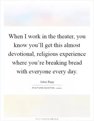 When I work in the theater, you know you’ll get this almost devotional, religious experience where you’re breaking bread with everyone every day Picture Quote #1
