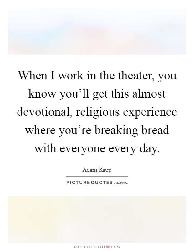 When I work in the theater, you know you'll get this almost devotional, religious experience where you're breaking bread with everyone every day. Picture Quote #1