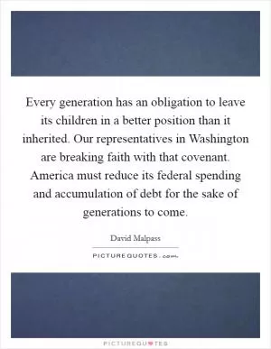 Every generation has an obligation to leave its children in a better position than it inherited. Our representatives in Washington are breaking faith with that covenant. America must reduce its federal spending and accumulation of debt for the sake of generations to come Picture Quote #1
