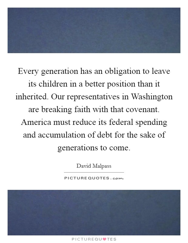 Every generation has an obligation to leave its children in a better position than it inherited. Our representatives in Washington are breaking faith with that covenant. America must reduce its federal spending and accumulation of debt for the sake of generations to come. Picture Quote #1