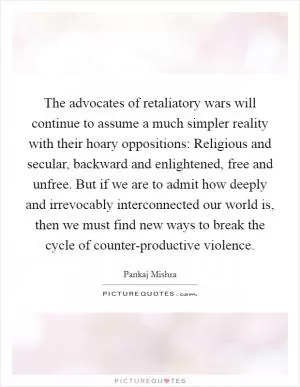 The advocates of retaliatory wars will continue to assume a much simpler reality with their hoary oppositions: Religious and secular, backward and enlightened, free and unfree. But if we are to admit how deeply and irrevocably interconnected our world is, then we must find new ways to break the cycle of counter-productive violence Picture Quote #1