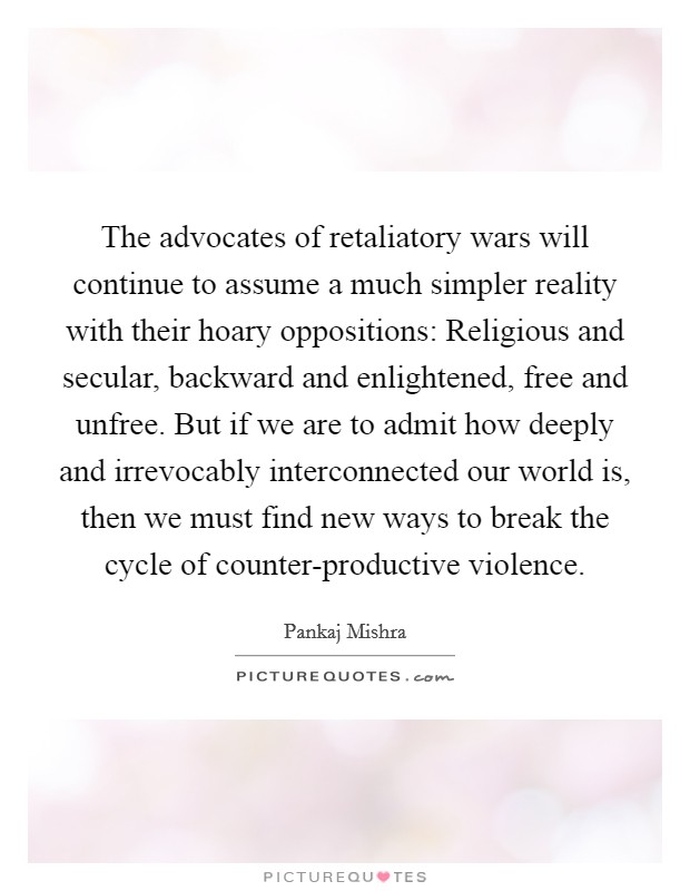 The advocates of retaliatory wars will continue to assume a much simpler reality with their hoary oppositions: Religious and secular, backward and enlightened, free and unfree. But if we are to admit how deeply and irrevocably interconnected our world is, then we must find new ways to break the cycle of counter-productive violence. Picture Quote #1