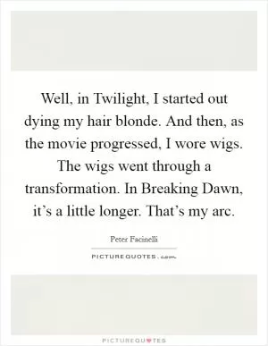 Well, in Twilight, I started out dying my hair blonde. And then, as the movie progressed, I wore wigs. The wigs went through a transformation. In Breaking Dawn, it’s a little longer. That’s my arc Picture Quote #1