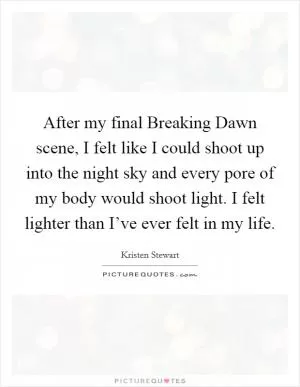 After my final Breaking Dawn scene, I felt like I could shoot up into the night sky and every pore of my body would shoot light. I felt lighter than I’ve ever felt in my life Picture Quote #1