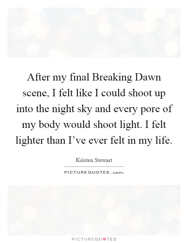 After my final Breaking Dawn scene, I felt like I could shoot up into the night sky and every pore of my body would shoot light. I felt lighter than I've ever felt in my life. Picture Quote #1