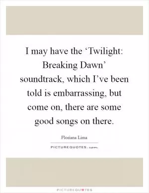 I may have the ‘Twilight: Breaking Dawn’ soundtrack, which I’ve been told is embarrassing, but come on, there are some good songs on there Picture Quote #1