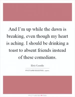 And I’m up while the dawn is breaking, even though my heart is aching. I should be drinking a toast to absent friends instead of these comedians Picture Quote #1