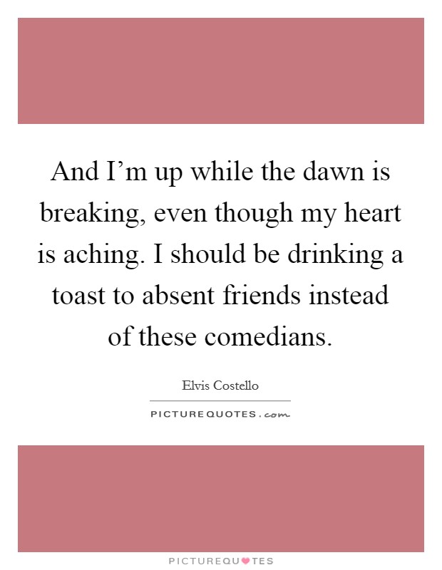 And I'm up while the dawn is breaking, even though my heart is aching. I should be drinking a toast to absent friends instead of these comedians. Picture Quote #1