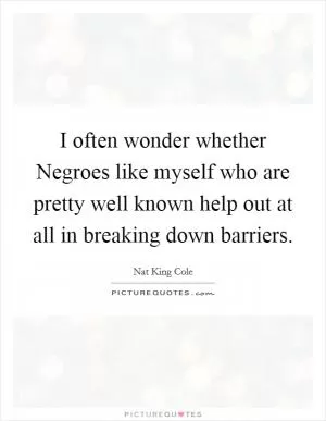 I often wonder whether Negroes like myself who are pretty well known help out at all in breaking down barriers Picture Quote #1