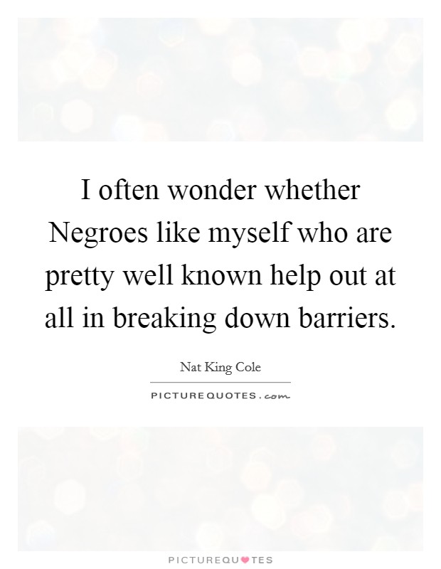 I often wonder whether Negroes like myself who are pretty well known help out at all in breaking down barriers. Picture Quote #1