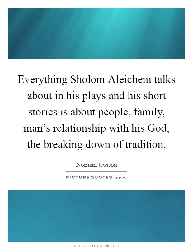 Everything Sholom Aleichem talks about in his plays and his short stories is about people, family, man's relationship with his God, the breaking down of tradition. Picture Quote #1