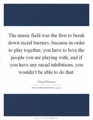 The music field was the first to break down racial barriers, because in order to play together, you have to love the people you are playing with, and if you have any racial inhibitions, you wouldn’t be able to do that Picture Quote #1