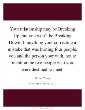 Your relationship may be Breaking Up, but you won’t be Breaking Down. If anything your correcting a mistake that was hurting four people, you and the person your with, not to mention the two people who you were destined to meet Picture Quote #1