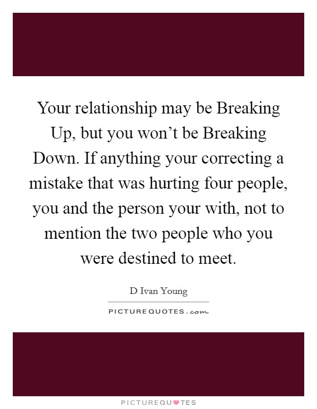 Your relationship may be Breaking Up, but you won't be Breaking Down. If anything your correcting a mistake that was hurting four people, you and the person your with, not to mention the two people who you were destined to meet. Picture Quote #1