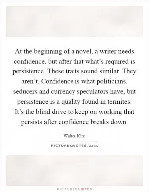 At the beginning of a novel, a writer needs confidence, but after that what’s required is persistence. These traits sound similar. They aren’t. Confidence is what politicians, seducers and currency speculators have, but persistence is a quality found in termites. It’s the blind drive to keep on working that persists after confidence breaks down Picture Quote #1