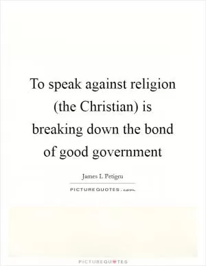 To speak against religion (the Christian) is breaking down the bond of good government Picture Quote #1