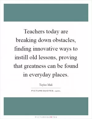 Teachers today are breaking down obstacles, finding innovative ways to instill old lessons, proving that greatness can be found in everyday places Picture Quote #1