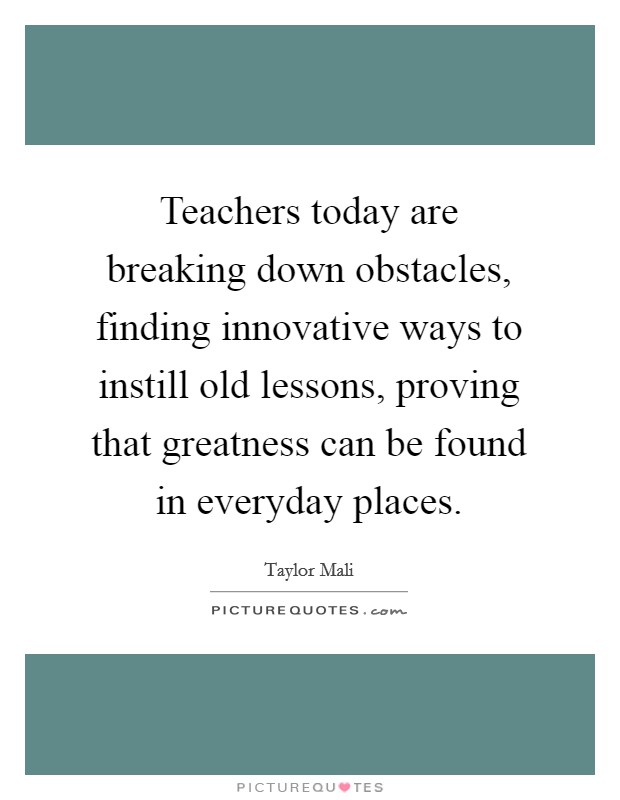 Teachers today are breaking down obstacles, finding innovative ways to instill old lessons, proving that greatness can be found in everyday places. Picture Quote #1