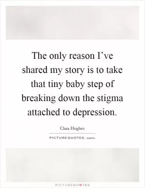 The only reason I’ve shared my story is to take that tiny baby step of breaking down the stigma attached to depression Picture Quote #1