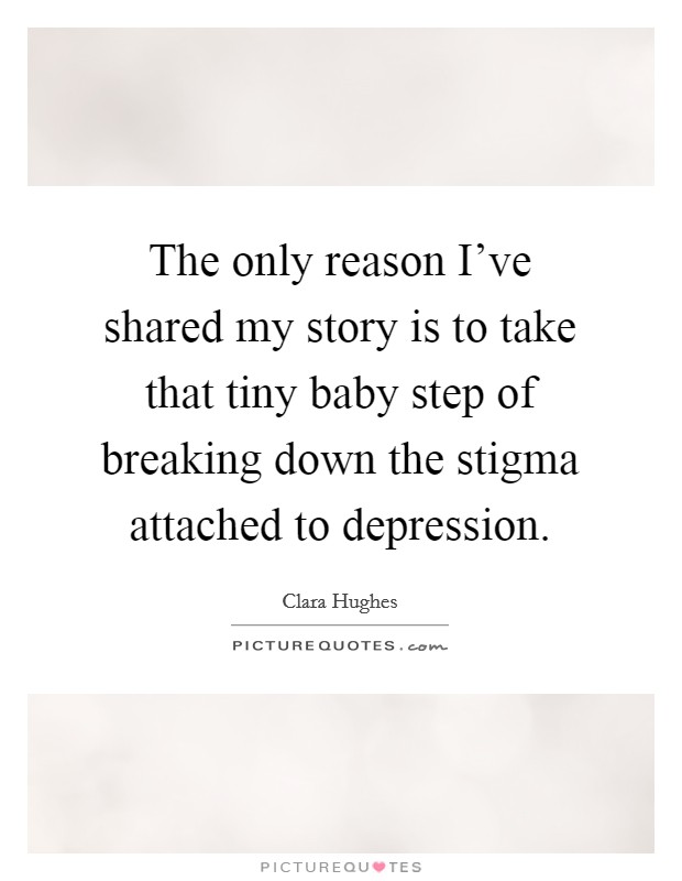 The only reason I've shared my story is to take that tiny baby step of breaking down the stigma attached to depression. Picture Quote #1