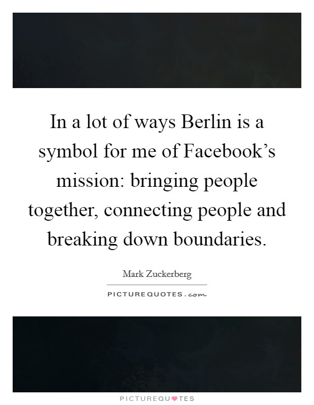 In a lot of ways Berlin is a symbol for me of Facebook's mission: bringing people together, connecting people and breaking down boundaries. Picture Quote #1