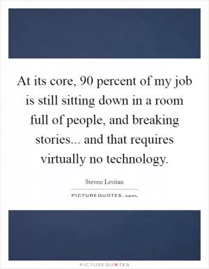 At its core, 90 percent of my job is still sitting down in a room full of people, and breaking stories... and that requires virtually no technology Picture Quote #1