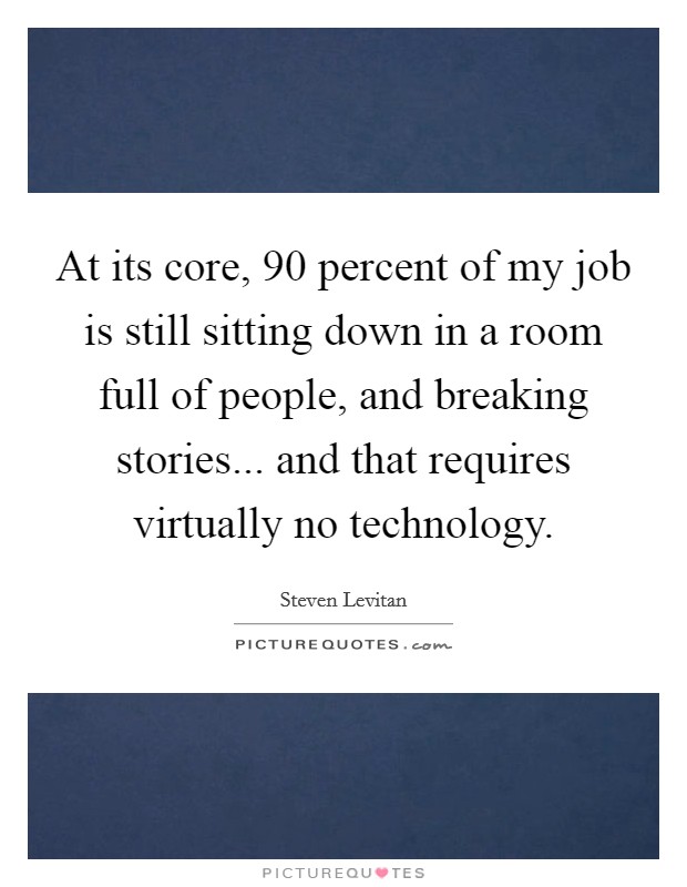 At its core, 90 percent of my job is still sitting down in a room full of people, and breaking stories... and that requires virtually no technology. Picture Quote #1