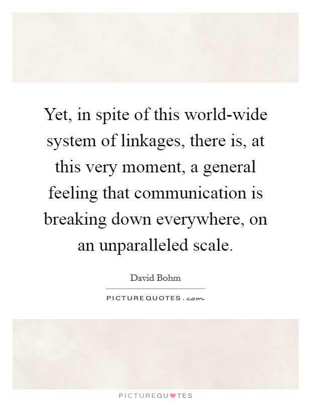 Yet, in spite of this world-wide system of linkages, there is, at this very moment, a general feeling that communication is breaking down everywhere, on an unparalleled scale. Picture Quote #1