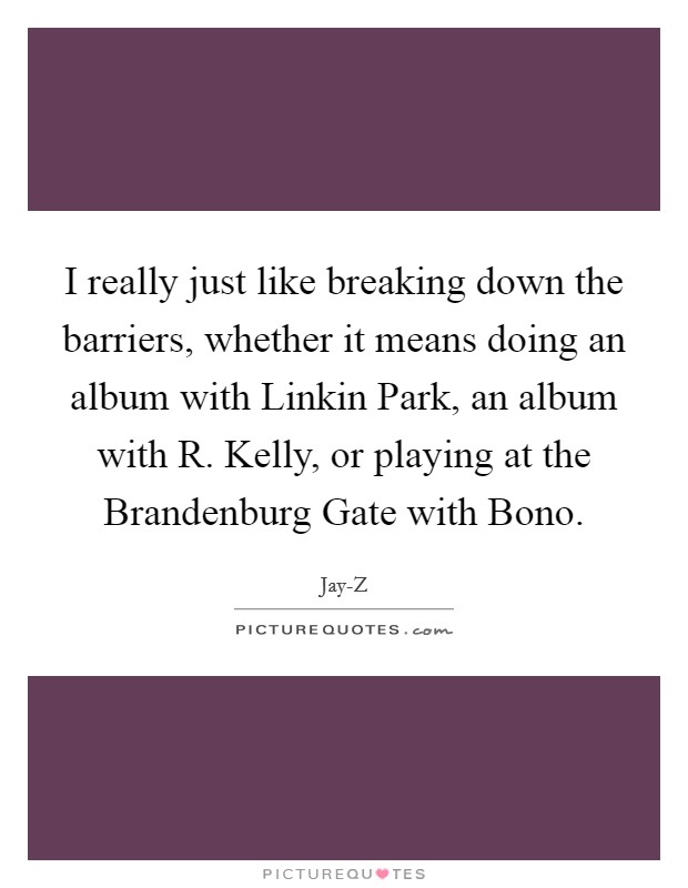 I really just like breaking down the barriers, whether it means doing an album with Linkin Park, an album with R. Kelly, or playing at the Brandenburg Gate with Bono. Picture Quote #1