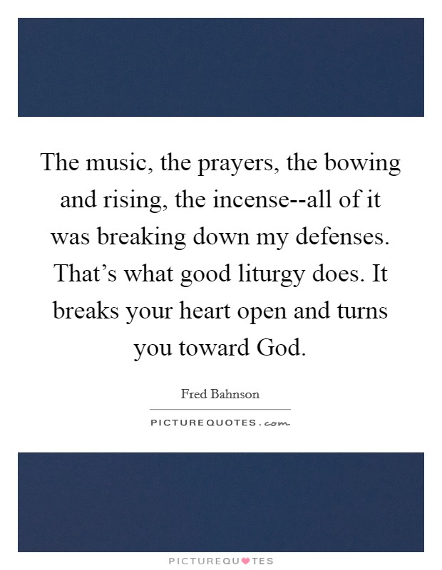 The music, the prayers, the bowing and rising, the incense--all of it was breaking down my defenses. That's what good liturgy does. It breaks your heart open and turns you toward God. Picture Quote #1