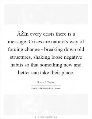 ÂŽIn every crisis there is a message. Crises are nature’s way of forcing change - breaking down old structures, shaking loose negative habits so that something new and better can take their place Picture Quote #1