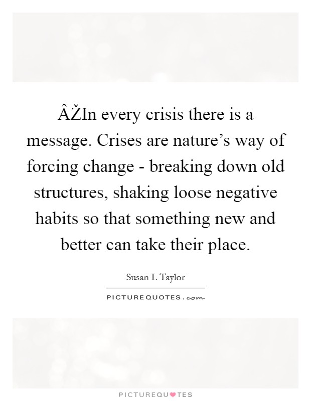 ÂŽIn every crisis there is a message. Crises are nature’s way of forcing change - breaking down old structures, shaking loose negative habits so that something new and better can take their place Picture Quote #1