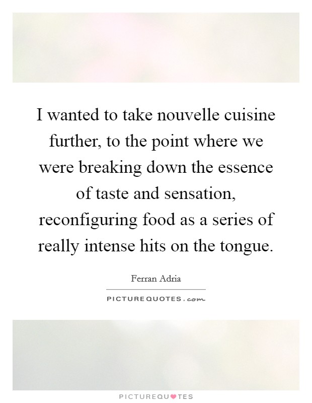 I wanted to take nouvelle cuisine further, to the point where we were breaking down the essence of taste and sensation, reconfiguring food as a series of really intense hits on the tongue. Picture Quote #1
