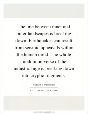 The line between inner and outer landscapes is breaking down. Earthquakes can result from seismic upheavals within the human mind. The whole random universe of the industrial age is breaking down into cryptic fragments Picture Quote #1