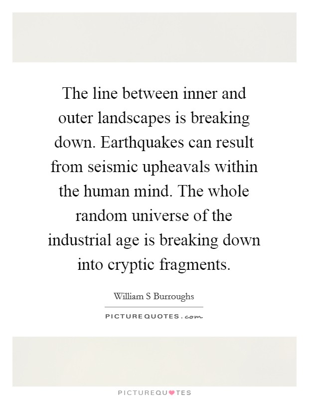 The line between inner and outer landscapes is breaking down. Earthquakes can result from seismic upheavals within the human mind. The whole random universe of the industrial age is breaking down into cryptic fragments. Picture Quote #1