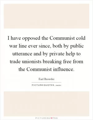 I have opposed the Communist cold war line ever since, both by public utterance and by private help to trade unionists breaking free from the Communist influence Picture Quote #1