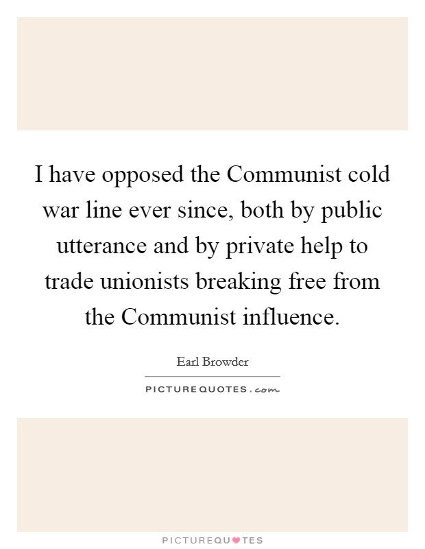 I have opposed the Communist cold war line ever since, both by public utterance and by private help to trade unionists breaking free from the Communist influence. Picture Quote #1