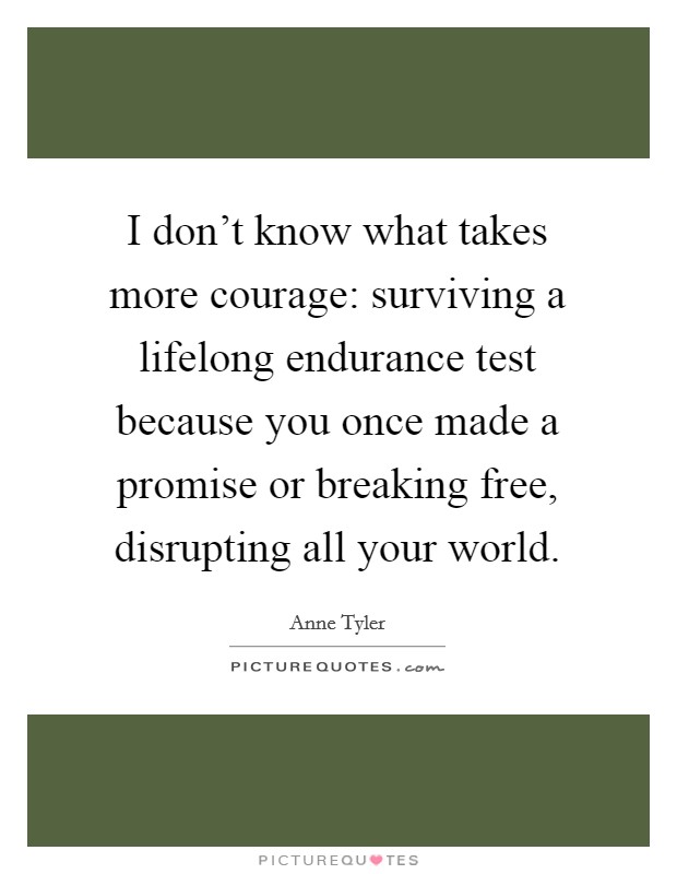 I don't know what takes more courage: surviving a lifelong endurance test because you once made a promise or breaking free, disrupting all your world. Picture Quote #1