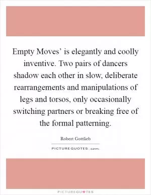 Empty Moves’ is elegantly and coolly inventive. Two pairs of dancers shadow each other in slow, deliberate rearrangements and manipulations of legs and torsos, only occasionally switching partners or breaking free of the formal patterning Picture Quote #1