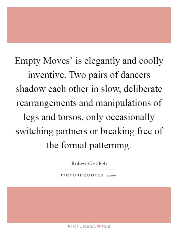 Empty Moves' is elegantly and coolly inventive. Two pairs of dancers shadow each other in slow, deliberate rearrangements and manipulations of legs and torsos, only occasionally switching partners or breaking free of the formal patterning. Picture Quote #1