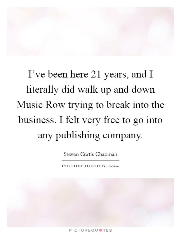 I've been here 21 years, and I literally did walk up and down Music Row trying to break into the business. I felt very free to go into any publishing company. Picture Quote #1
